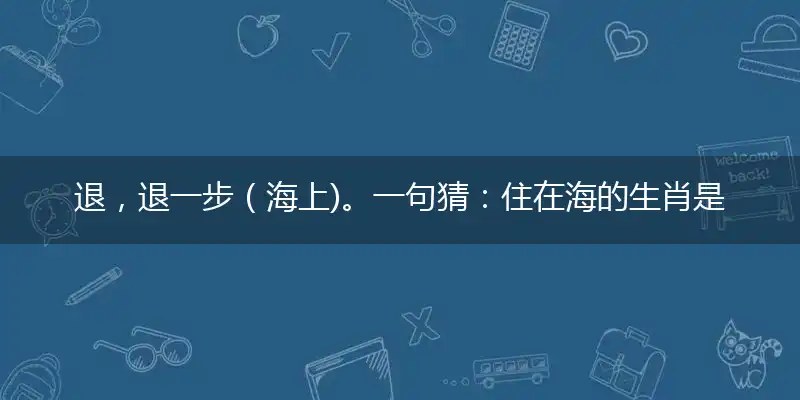 退，退一步（海上)。一句猜：住在海的生肖是指什么正确生肖文化,释义作答解释成语