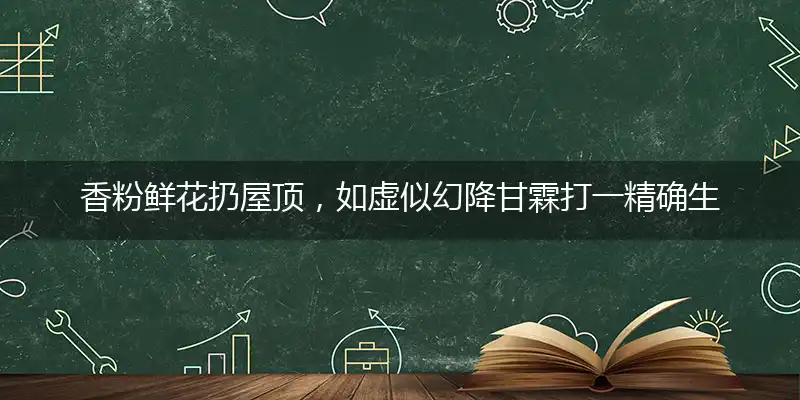 香粉鲜花扔屋顶，如虚似幻降甘霖打一精确生肖,最佳准确解读