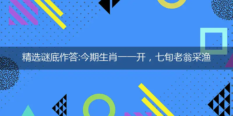 精选谜底作答:今期生肖一一开，七旬老翁采渔郎打个最佳准确哪个生肖,优先词语解释释义