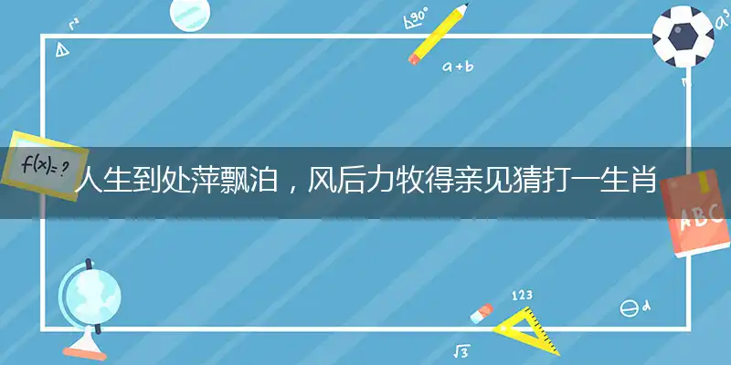 人生到处萍飘泊，风后力牧得亲见猜打一生肖——最佳准确生肖谜底剖析