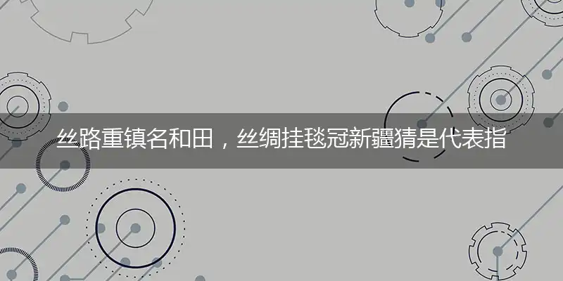 丝路重镇名和田,丝绸挂毯冠新疆