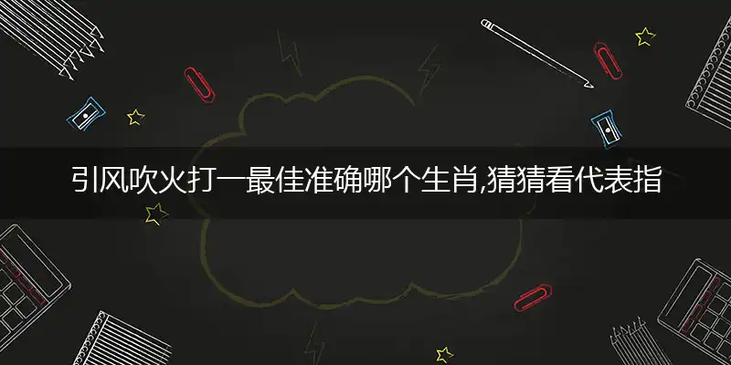 引风吹火打一最佳准确哪个生肖,猜猜看代表指什么,词语释义赏析与生肖运势甄选解析
