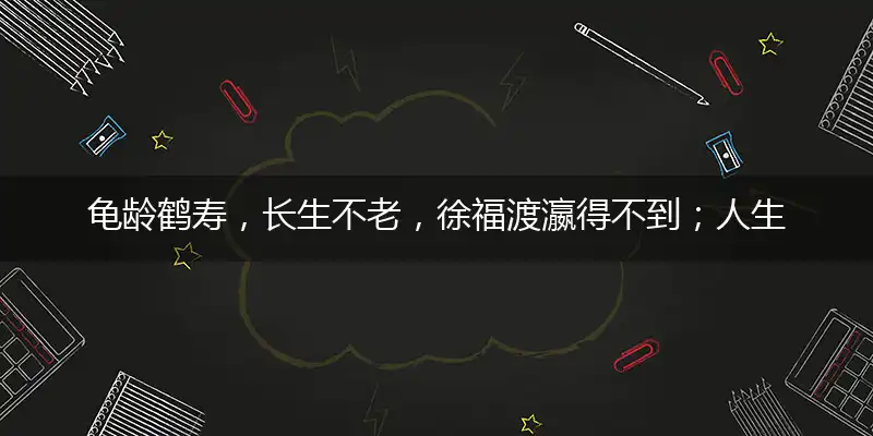 龟龄鹤寿,长生不老,徐福渡瀛得不到；人生苦短,知足是宝,享受人生宜趁早