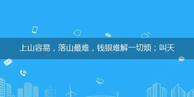 上山容易,落山最难,钱银难解一切烦;叫天不应,叫地不盼,进退维谷无力挽