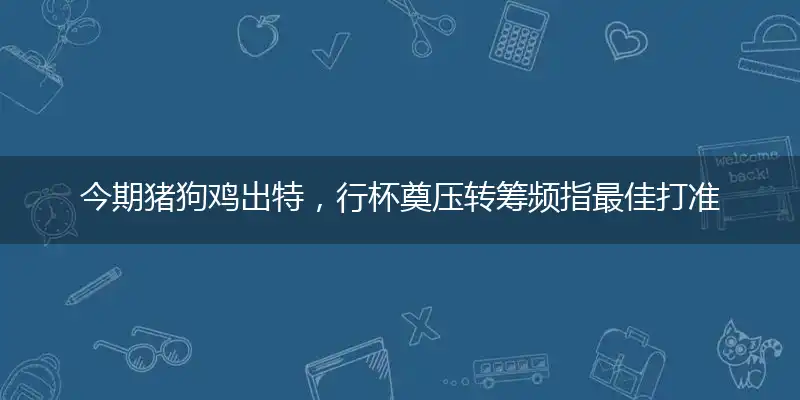 今期猪狗鸡出特，行杯奠压转筹频指最佳打准确是什么生肖,猜解一词语精选答案赏析解释