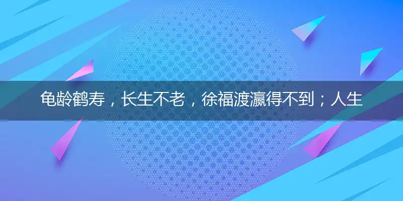 龟龄鹤寿,长生不老,徐福渡瀛得不到；人生苦短,知足是宝,享受人生宜趁早
