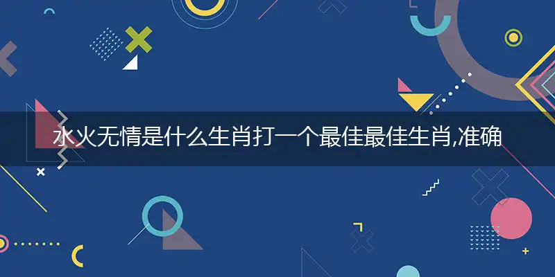 水火无情是什么生肖打一个最佳最佳生肖,准确释义词语解释