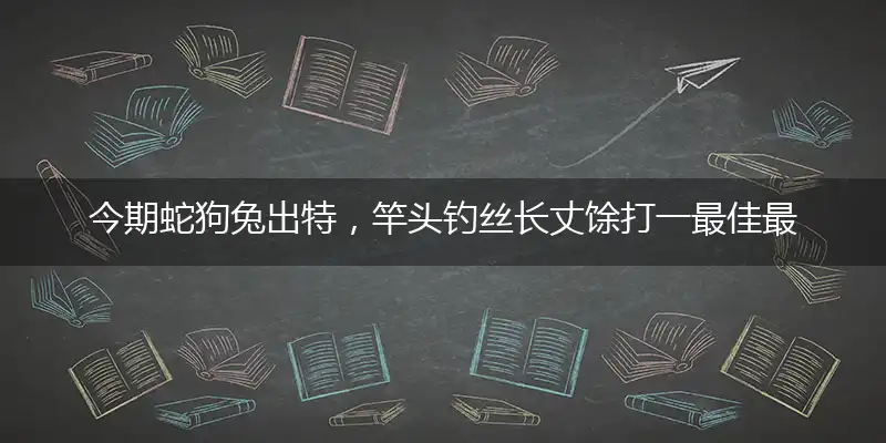今期蛇狗兔出特，竿头钓丝长丈馀打一最佳最佳生肖词语，释义分析成语解释