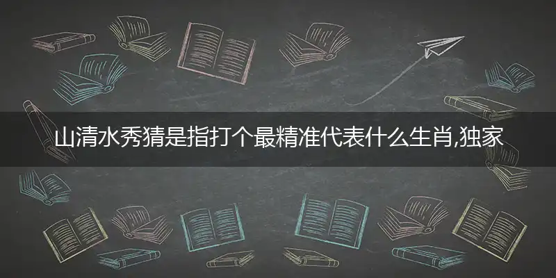 山清水秀猜是指打个最精准代表什么生肖,独家解哪一个词语精选作答解释释义