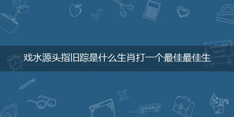 戏水源头指旧踪是什么生肖打一个最佳最佳生肖,准确释义词语解释