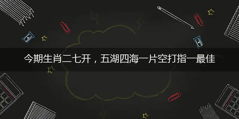 今期生肖二七开，五湖四海一片空打指一最佳最佳生肖,独家释义词语解释!