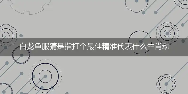 白龙鱼服猜是指打个最佳精准代表什么生肖动物,独家解析哪打一个词语精选作答解释释义