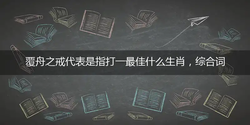 覆舟之戒代表是指打一最佳什么生肖,综合词语阐述解答解释