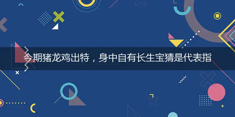 今期猪龙鸡出特，身中自有长生宝猜是代表指解一个最佳准确生肖,独家解哪一个词语精选落地释义