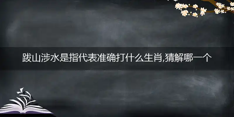 跋山涉水是指代表准确打什么生肖,猜解哪一个最佳作答成语解释释义