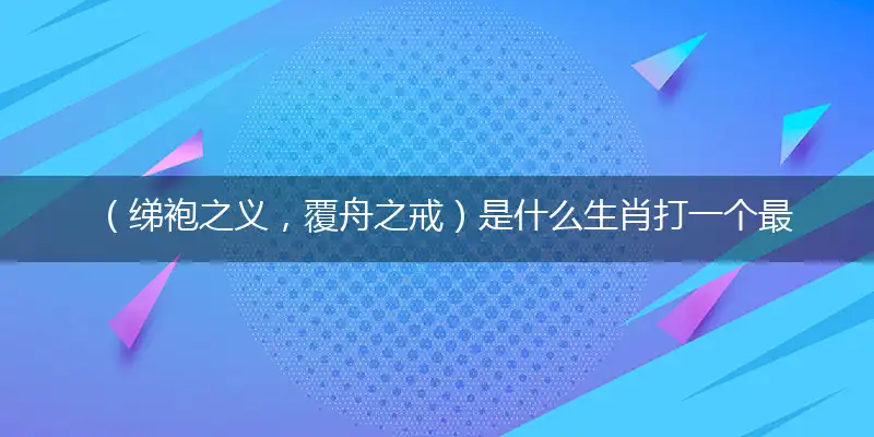 (绨袍之义,覆舟之戒)是什么生肖打一个最佳最佳生肖,准确释义词语解释