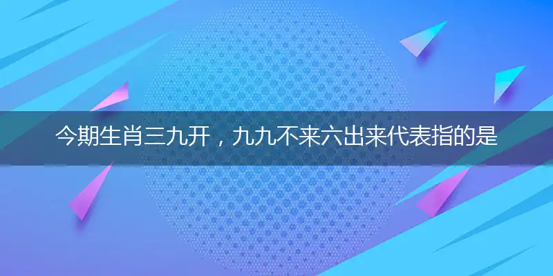 今期生肖三九开,九九不来六出来代表指的是什么生肖,最佳作答释义落实