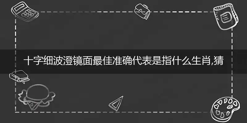 十字细波澄镜面最佳准确代表是指什么生肖,猜打一释义精选词语解释